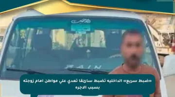 «ضبط سريع» الداخلية تضبط سائقا تعدى على مواطن أمام زوجته بسبب الأجرة